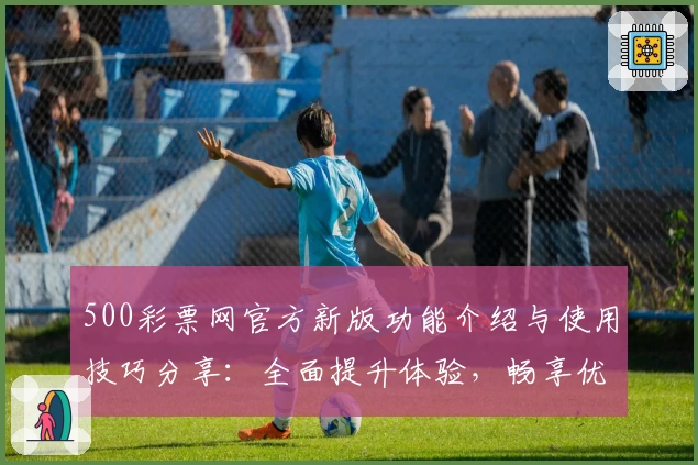 500彩票网官方新版功能介绍与使用技巧分享：全面提升体验，畅享优质服务