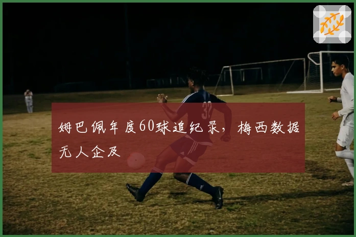 姆巴佩年度60球追纪录，梅西数据无人企及