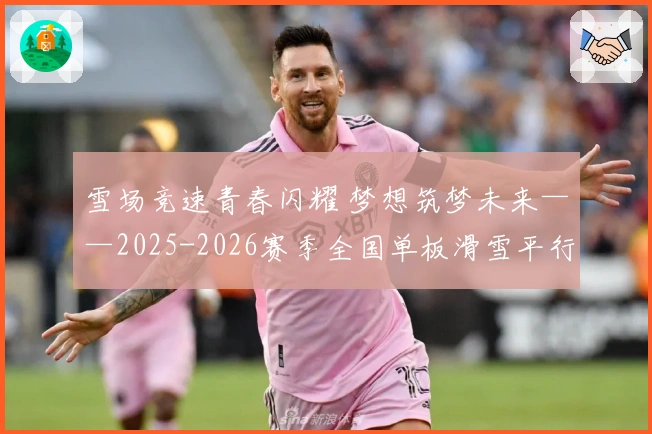 雪场竞速青春闪耀 梦想筑梦未来——2025-2026赛季全国单板滑雪平行项目青少年锦标赛精彩收官