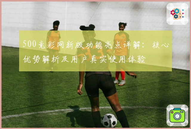 500竞彩网新版功能亮点详解：核心优势解析及用户真实使用体验