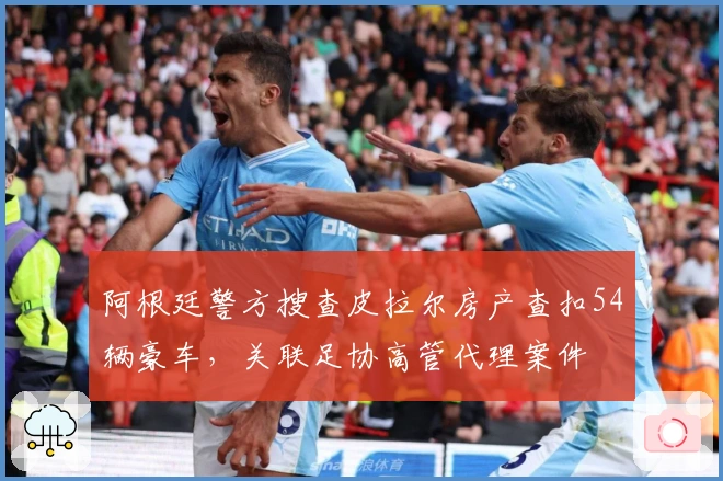 阿根廷警方搜查皮拉尔房产查扣54辆豪车，关联足协高管代理案件