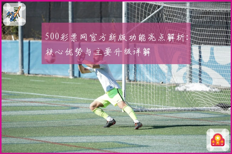 500彩票网官方新版功能亮点解析：核心优势与主要升级详解