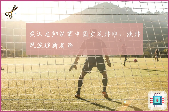 武汉名帅执掌中国女足帅印，换帅风波迎新局面