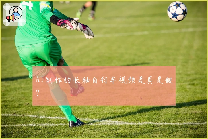 AI制作的长轴自行车视频是真是假？
