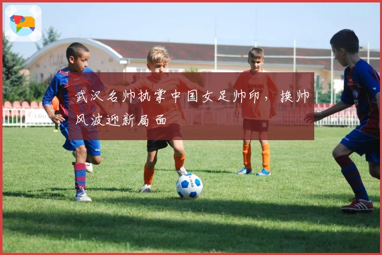 武汉名帅执掌中国女足帅印，换帅风波迎新局面