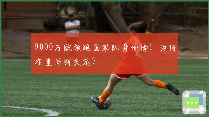9000万欧领跑国家队身价榜！为何在皇马渐失宠？