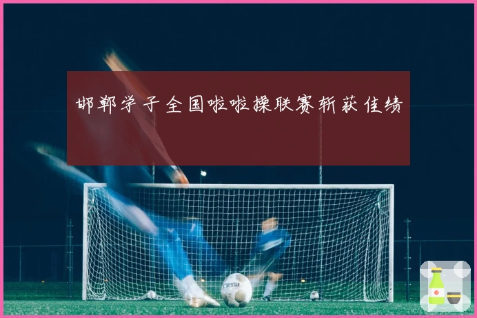 邯郸学子全国啦啦操联赛斩获佳绩