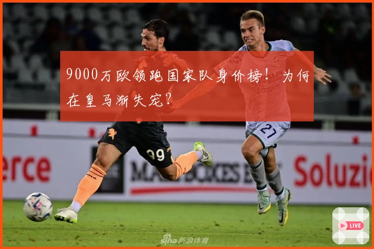 9000万欧领跑国家队身价榜！为何在皇马渐失宠？
