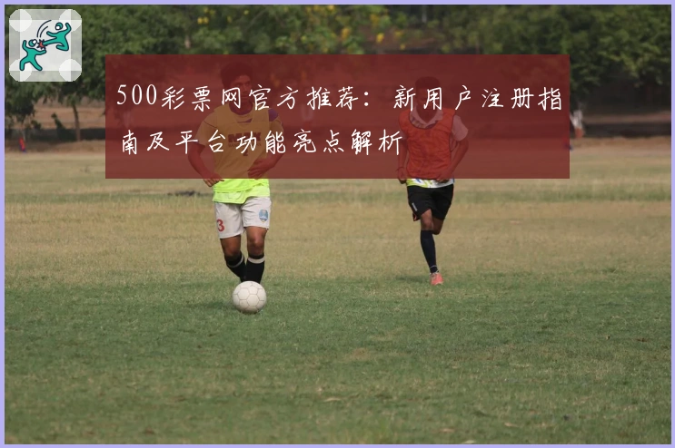 500彩票网官方推荐：新用户注册指南及平台功能亮点解析
