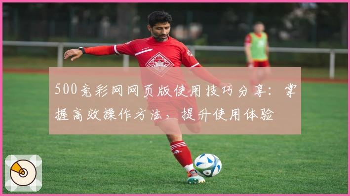 500竞彩网网页版使用技巧分享：掌握高效操作方法，提升使用体验