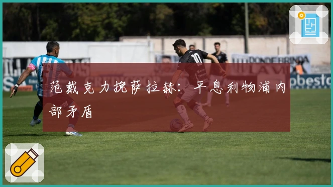 范戴克力挽萨拉赫：平息利物浦内部矛盾